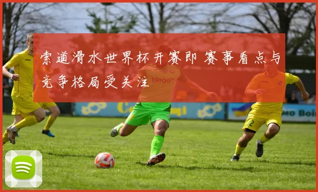 索道滑水世界杯开赛即 赛事看点与竞争格局受关注