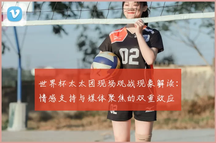 世界杯太太团现场观战现象解读:情感支持与媒体聚焦的双重效应