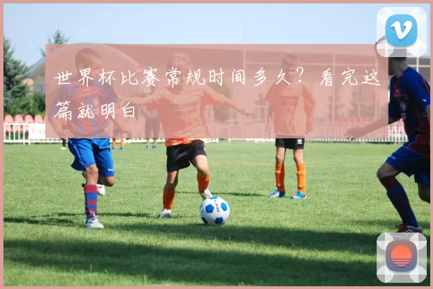 世界杯比赛常规时间多久？看完这篇就明白