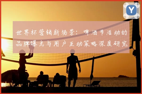 世界杯营销新场景:啤酒节活动的品牌曝光与用户互动策略深度研究