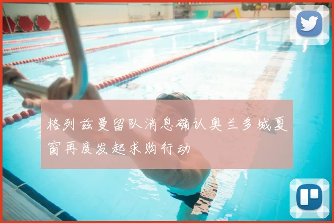 格列兹曼留队消息确认奥兰多城夏窗再度发起求购行动