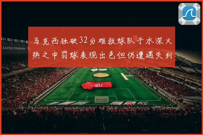 马克西独砍32分难救球队于水深火热之中罚球表现出色但仍遭遇失利