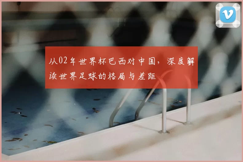 从02年世界杯巴西对中国,深度解读世界足球的格局与差距