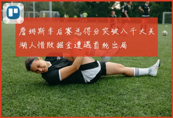 詹姆斯季后赛总得分突破八千大关湖人惜败掘金遭遇首轮出局