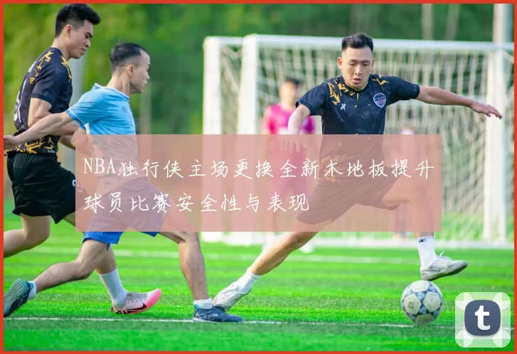 NBA独行侠主场更换全新木地板提升球员比赛安全性与表现