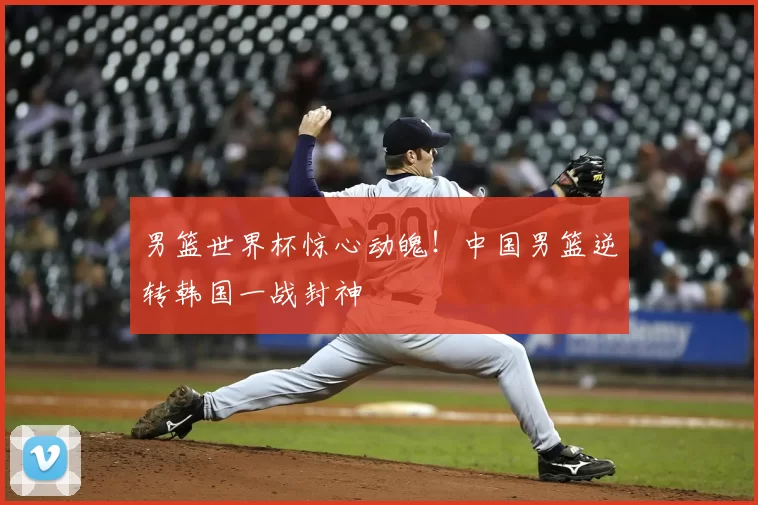 男篮世界杯惊心动魄!中国男篮逆转韩国一战封神