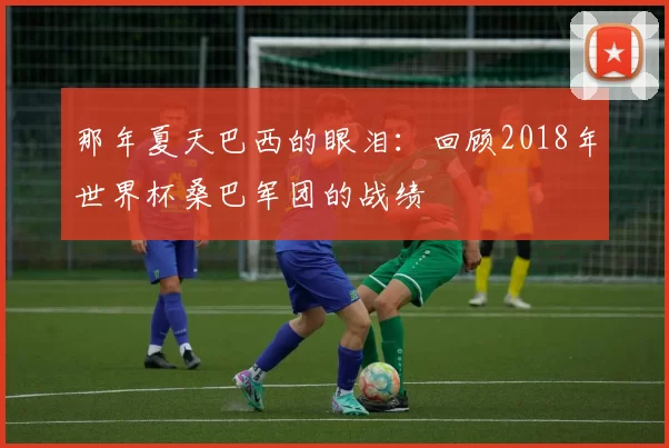 那年夏天巴西的眼泪:回顾2018年世界杯桑巴军团的战绩