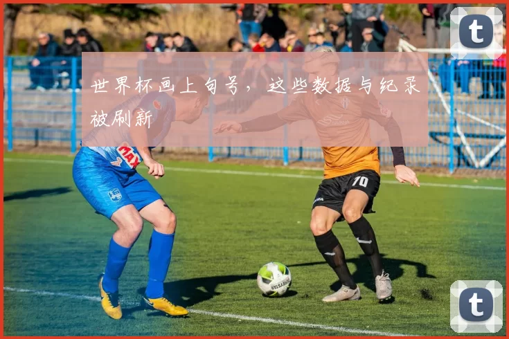 世界杯画上句号,这些数据与纪录被刷新