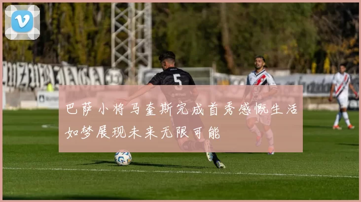巴萨小将马奎斯完成首秀感慨生活如梦展现未来无限可能