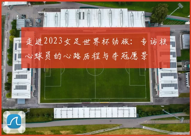 走进2023女足世界杯劲旅：专访核心球员的心路历程与夺冠愿景