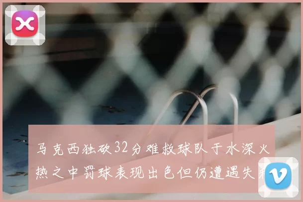 马克西独砍32分难救球队于水深火热之中罚球表现出色但仍遭遇失利