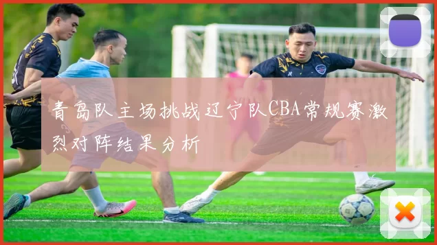 青岛队主场挑战辽宁队CBA常规赛激烈对阵结果分析