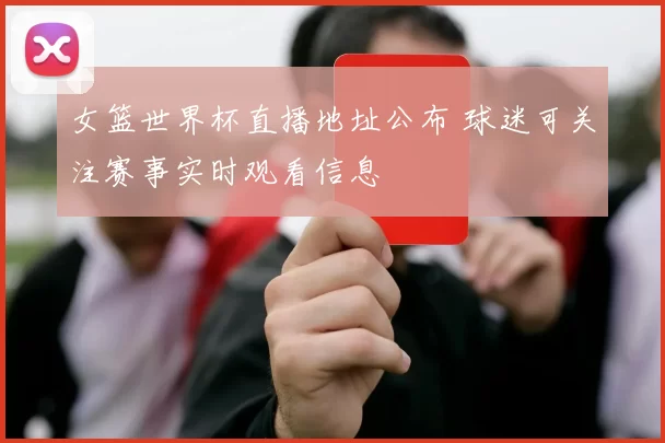 女篮世界杯直播地址公布 球迷可关注赛事实时观看信息