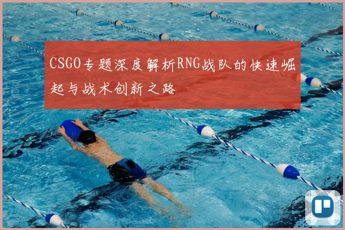 CSGO专题深度解析RNG战队的快速崛起与战术创新之路