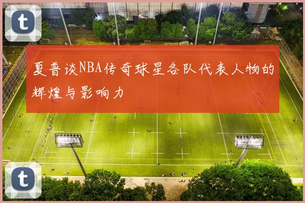 夏普谈NBA传奇球星各队代表人物的辉煌与影响力