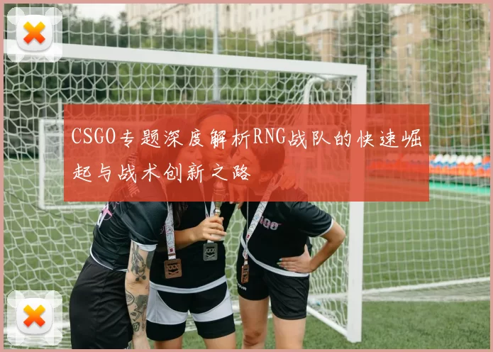 CSGO专题深度解析RNG战队的快速崛起与战术创新之路