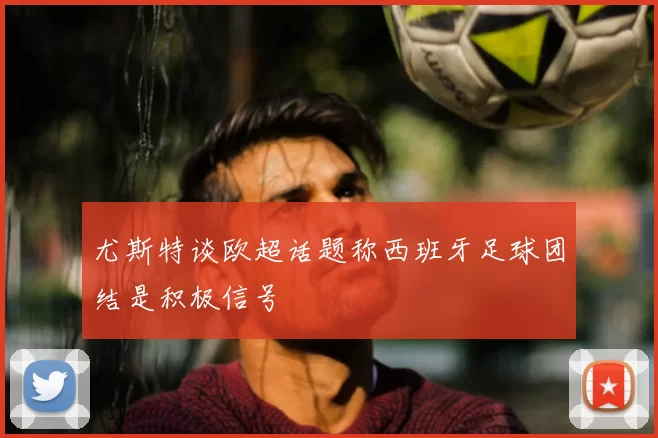 尤斯特谈欧超话题称西班牙足球团结是积极信号