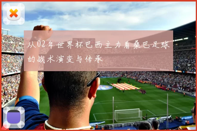 从02年世界杯巴西主力看桑巴足球的战术演变与传承