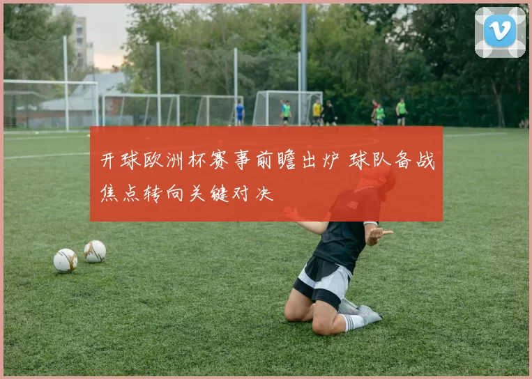 开球欧洲杯赛事前瞻出炉 球队备战焦点转向关键对决