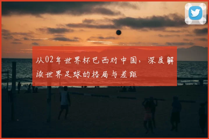 从02年世界杯巴西对中国，深度解读世界足球的格局与差距