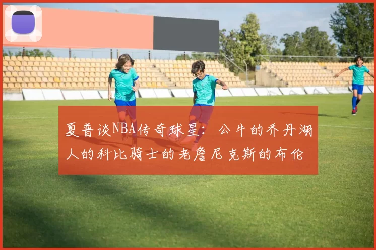 夏普谈NBA传奇球星:公牛的乔丹湖人的科比骑士的老詹尼克斯的布伦森