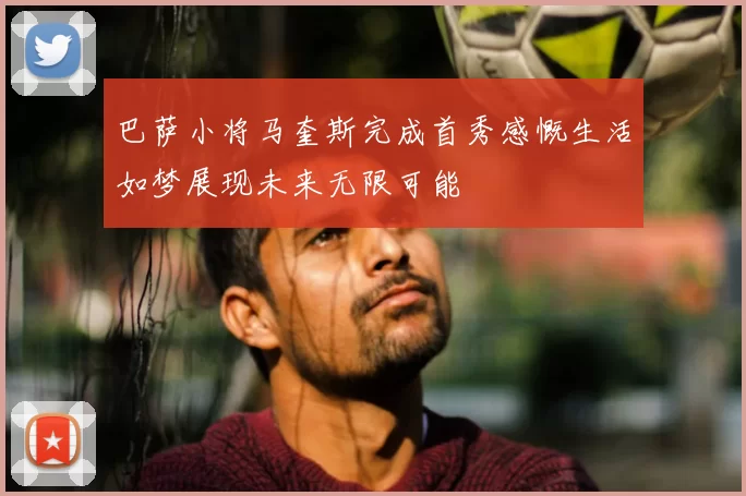 巴萨小将马奎斯完成首秀感慨生活如梦展现未来无限可能