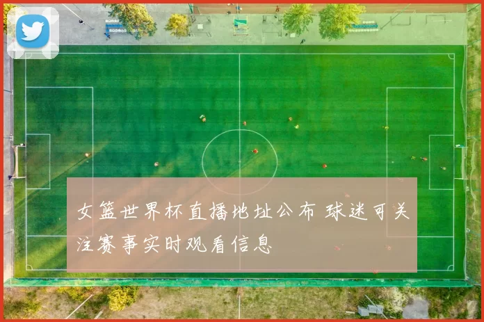 女篮世界杯直播地址公布 球迷可关注赛事实时观看信息