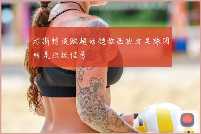 尤斯特谈欧超话题称西班牙足球团结是积极信号