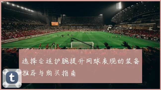 选择合适护腕提升网球表现的装备推荐与购买指南