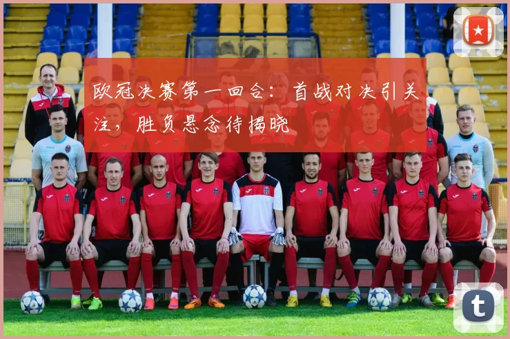 欧冠决赛第一回合:首战对决引关注,胜负悬念待揭晓