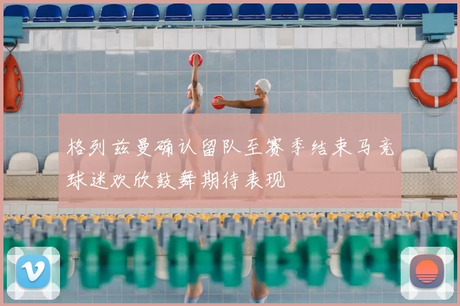 格列兹曼确认留队至赛季结束马竞球迷欢欣鼓舞期待表现
