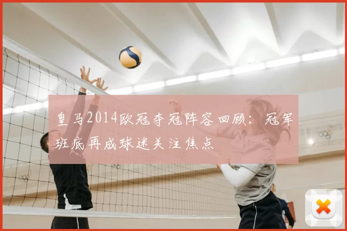 皇马2014欧冠夺冠阵容回顾：冠军班底再成球迷关注焦点