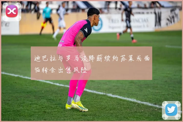 迪巴拉与罗马谈降薪续约苏莱或面临转会出售风险