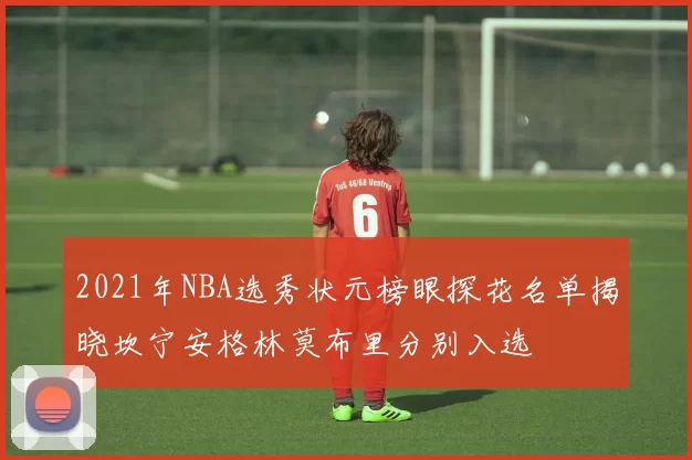 2021年NBA选秀状元榜眼探花名单揭晓坎宁安格林莫布里分别入选