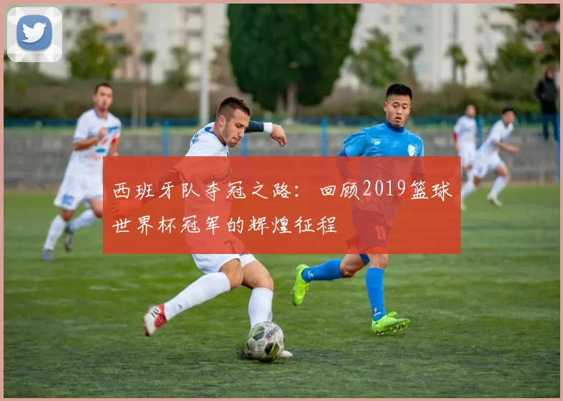 西班牙队夺冠之路:回顾2019篮球世界杯冠军的辉煌征程