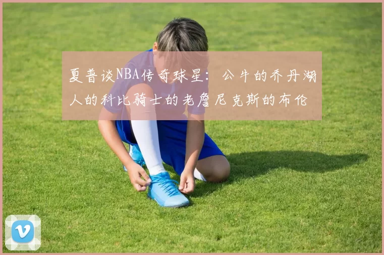 夏普谈NBA传奇球星:公牛的乔丹湖人的科比骑士的老詹尼克斯的布伦森