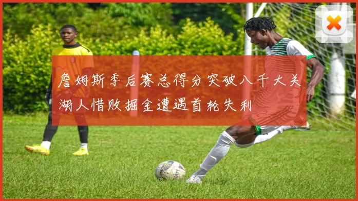 詹姆斯季后赛总得分突破八千大关湖人惜败掘金遭遇首轮失利