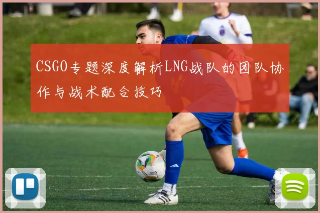 CSGO专题深度解析LNG战队的团队协作与战术配合技巧