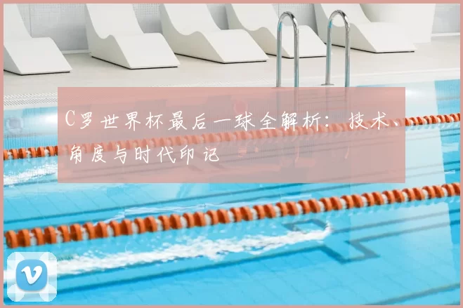 C罗世界杯最后一球全解析：技术、角度与时代印记