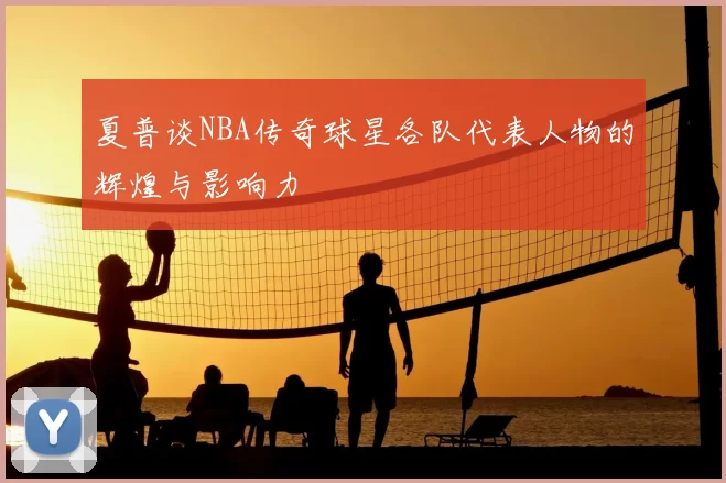 夏普谈NBA传奇球星各队代表人物的辉煌与影响力