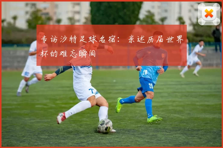 专访沙特足球名宿：亲述历届世界杯的难忘瞬间