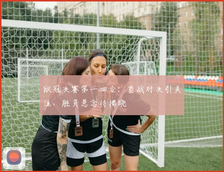 欧冠决赛第一回合:首战对决引关注,胜负悬念待揭晓
