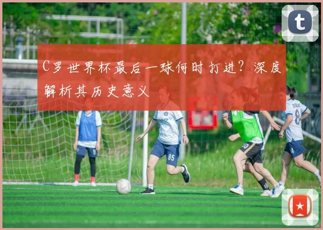 C罗世界杯最后一球何时打进？深度解析其历史意义